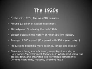 The 1920s
• By the mid-1920s, film was BIG business

• Around $2 billion of capital investment

• 20 Hollywood Studios by the mid-1920s

• Biggest output in the history of America’s film industry

• Average of 800 a year! (Compared with 500 a year today…)

• Productions becoming more polished, longer and costlier

• Films were being manufactured, assembly-line style, in
  Hollywood's 'entertainment factories,' in which production was
  broken down and organized into its various components
  (writing, costuming, makeup, directing, etc.)
 