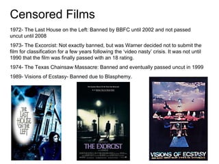Censored Films 1972- The Last House on the Left: Banned by BBFC until 2002 and not passed uncut until 2008 1973- The Excorcist: Not exactly banned, but was Warner decided not to submit the film for classification for a few years following the ‘video nasty’ crisis. It was not until 1990 that the film was finally passed with an 18 rating. 1974- The Texas Chainsaw Massacre: Banned and eventually passed uncut in 1999 1989- Visions of Ecstasy- Banned due to Blasphemy. 