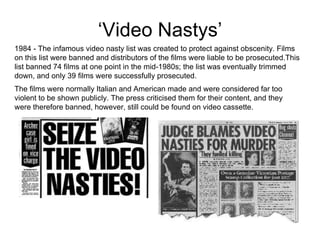 ‘ Video Nastys’ 1984 - The infamous video nasty list was created to protect against obscenity. Films on this list were banned and distributors of the films were liable to be prosecuted.This list banned 74 films at one point in the mid-1980s; the list was eventually trimmed down, and only 39 films were successfully prosecuted.  The films were normally Italian and American made and were considered far too violent to be shown publicly. The press criticised them for their content, and they were therefore banned, however, still could be found on video cassette.  
