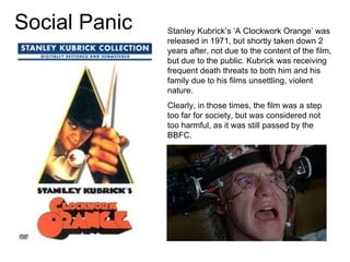 Social Panic Stanley Kubrick’s ‘A Clockwork Orange’ was released in 1971, but shortly taken down 2 years after, not due to the content of the film, but due to the public. Kubrick was receiving frequent death threats to both him and his family due to his films unsettling, violent nature. Clearly, in those times, the film was a step too far for society, but was considered not too harmful, as it was still passed by the BBFC. 