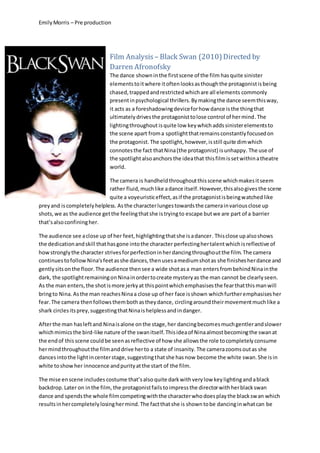 EmilyMorris – Pre production
Film Analysis – Black Swan (2010)Directed by
Darren Afronofsky
The dance showninthe firstscene of the film hasquite sinister
elementstoitwhere itoftenlooksasthoughthe protagonistisbeing
chased,trappedandrestrictedwhichare all elements commonly
presentinpsychological thrillers.Bymakingthe dance seemthisway,
it acts as a foreshadowingdeviceforhow dance isthe thingthat
ultimatelydrivesthe protagonisttolose control of hermind.The
lightingthroughout isquite low key whichaddssinisterelementsto
the scene apart froma spotlightthatremainsconstantlyfocusedon
the protagonist. The spotlight,however,isstill quite dimwhich
connotesthe fact thatNina(the protagonist) isunhappy. The use of
the spotlightalsoanchors the ideathat thisfilmissetwithinatheatre
world.
The camera is handheldthroughoutthisscene whichmakesitseem
rather fluid,muchlike adance itself.However,thisalsogivesthe scene
quite a voyeuristiceffect,asif the protagonistisbeingwatchedlike
preyand iscompletelyhelpless. Asthe characterlungestowardsthe camerainvariousclose up
shots,we as the audience getthe feelingthatshe istryingto escape butwe are part of a barrier
that’salsoconfiningher.
The audience see aclose up of her feet,highlightingthatshe isadancer. Thisclose upalsoshows
the dedicationandskill thathasgone intothe character perfectinghertalentwhichisreflective of
howstronglythe character strivesforperfectioninherdancingthroughoutthe film. The camera
continuestofollowNina'sfeetasshe dances,thenusesamediumshotas she finishesherdance and
gentlysitsonthe floor.The audience thensee a wide shotasa man entersfrombehindNinainthe
dark, the spotlightremainingonNinainordertocreate mysteryas the man cannot be clearlyseen.
As the man enters,the shotismore jerkyat thispointwhichemphasisesthe fearthatthismanwill
bringto Nina. Asthe man reachesNinaa close up of her face isshown whichfurtheremphasisesher
fear.The camera thenfollowsthembothastheydance, circlingaroundtheirmovementmuchlike a
shark circlesitsprey,suggestingthatNinaishelplessandindanger.
Afterthe man hasleftand Ninaisalone onthe stage,her dancingbecomesmuchgentlerandslower
whichmimicsthe bird-like nature of the swanitself.Thisideaof Ninaalmostbecomingthe swanat
the endof thisscene couldbe seenasreflective of how she allowsthe role tocompletelyconsume
hermindthroughoutthe filmanddrive herto a state of insanity. The camerazoomsoutas she
dancesintothe lightincenterstage,suggestingthatshe hasnow become the white swan. She isin
white toshowher innocence andpurityatthe start of the film.
The mise enscene includes costume that’salso quite darkwith verylow keylightingandablack
backdrop.Later on inthe film, the protagonistfailstoimpressthe directorwithherblackswan
dance and spendsthe whole filmcompetingwiththe characterwhodoesplaythe blackswan which
resultsinhercompletelylosinghermind.The factthatshe is showntobe dancinginwhatcan be
 