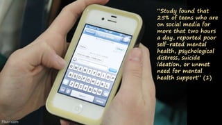 “Study found that
25% of teens who are
on social media for
more that two hours
a day, reported poor
self-rated mental
health, psychological
distress, suicide
ideation, or unmet
need for mental
health support” (1)
Flickr.com
 