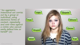 “An aggressive
intentional act carries
out by a group or
individual, using
electronic forms of
contact, repeatedly
and over time against
a victim who cannot
easily defend him or
herself” (6)
Flickr.comFlickr.com/kid-josh
 
