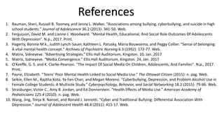 References
1. Bauman, Sheri, Russell B. Toomey, and Jenny L. Walker. "Associations among bullying, cyberbullying, and suicide in high
school students." Journal of Adolescence 36.2 (2013): 341-50. Web.
2. Fergusson, David M. and Lianne J. Woodward. "Mental Health, Educational, And Social Role Outcomes Of Adolescents
With Depression". N.p., 2017. Print.
3. Hagerty, Bonnie M.k., Judith Lynch-Sauer, Kathleen L. Patusky, Maria Bouwsema, and Peggy Collier. "Sense of belonging:
A vital mental health concept." Archives of Psychiatric Nursing 6.3 (1992): 172-77. Web.
4. Matrix, Sidneyeve. “Advertising Strategies.” Ellis Hall Auditorium, Kingston. 10, Jan. 2017
5. Matrix, Sidneyeve. “Media Convergence.” Ellis Hall Auditorium, Kingston. 24, Jan. 2017
6. O'Keeffe, G. S. and K. Clarke-Pearson. "The Impact Of Social Media On Children, Adolescents, And Families". N.p., 2017.
Print.
7. Payne, Elizabeth. “Teens’ Poor Mental Health Linked to Social Media Use.” The Ottawat Citizen (2015): n. pag. Web.
8. Selkie, Ellen M., Rajitha Kota, Ya-Fen Chan, and Megan Moreno. "Cyberbullying, Depression, and Problem Alcohol Use in
Female College Students: A Multisite Study." Cyberpsychology, Behavior, and Social Networking 18.2 (2015): 79-86. Web.
9. Strasburger, Victor C., Amy B. Jordan, and Ed Donnerstein. “Health Effects of Media Use.” American Academy of
Pediatrciains 125.4 (2010): n. pag. Web.
10. Wang, Jing, Tonja R. Nansel, and Ronald J. Iannotti. "Cyber and Traditional Bullying: Differential Association With
Depression." Journal of Adolescent Health 48.4 (2011): 415-17. Web.
 