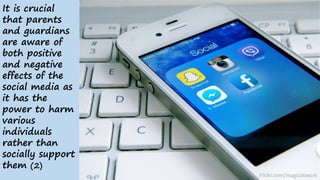 It is crucial
that parents
and guardians
are aware of
both positive
and negative
effects of the
social media as
it has the
power to harm
various
individuals
rather than
socially support
them (2)
Flickr.com/magicatwork
 