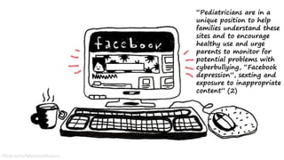 “Pediatricians are in a
unique position to help
families understand these
sites and to encourage
healthy use and urge
parents to monitor for
potential problems with
cyberbullying, “Facebook
depression”, sexting and
exposure to inappropriate
content” (2)
Flickr.com/MarianaMoyses
 