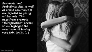 Panorexia and
Probulimia sites as well
as online communities
are exposed to young
adolescents. They
negatively promote
“thinspiration” photos
which highlight the
social issue of having
very thin bodies (1)
Flickr.com/Aloha):
 