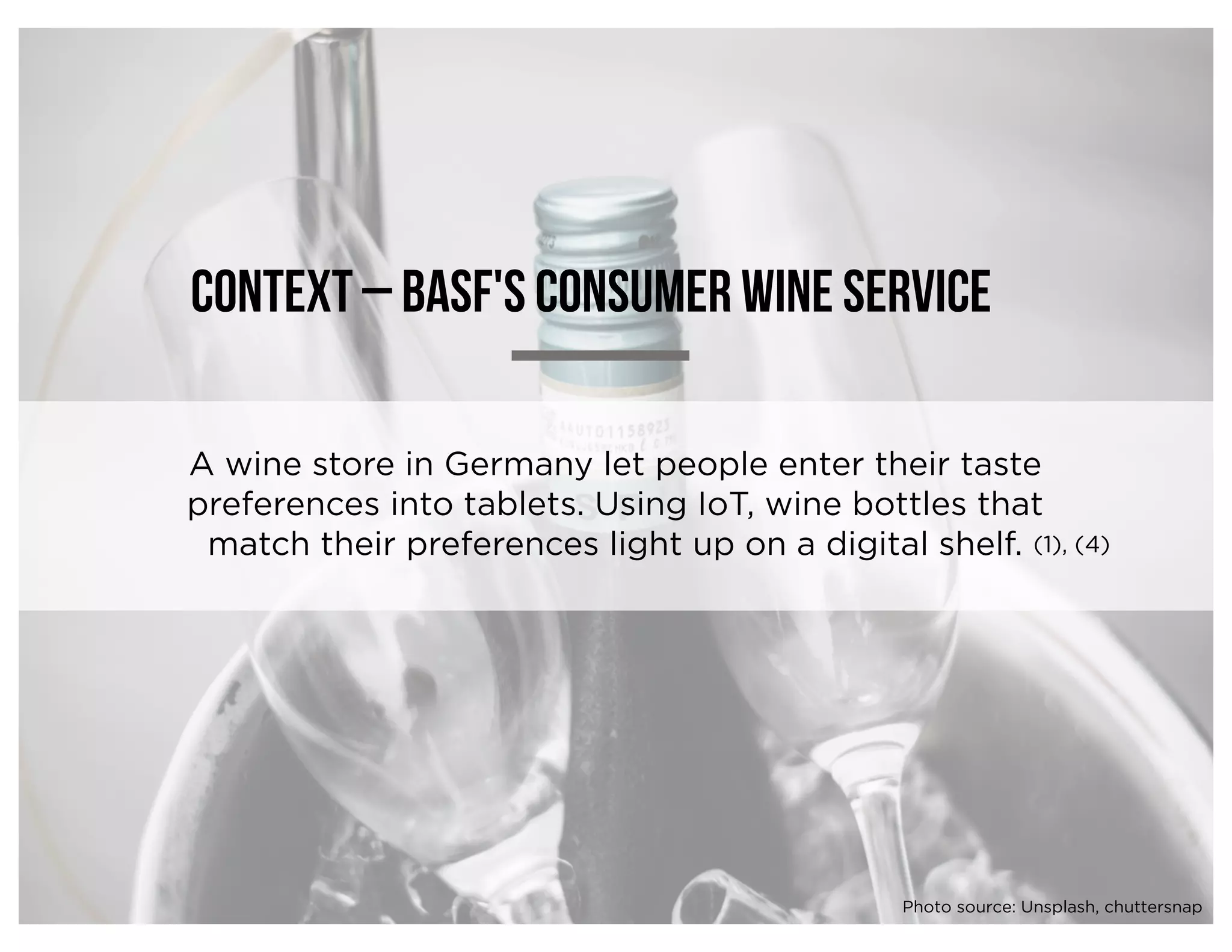 Context – BASF's Consumer wine service
A wine store in Germany let people enter their taste
preferences into tablets. Using IoT, wine bottles that
match their preferences light up on a digital shelf. (1), (4)
Photo source: Unsplash, chuttersnap
 