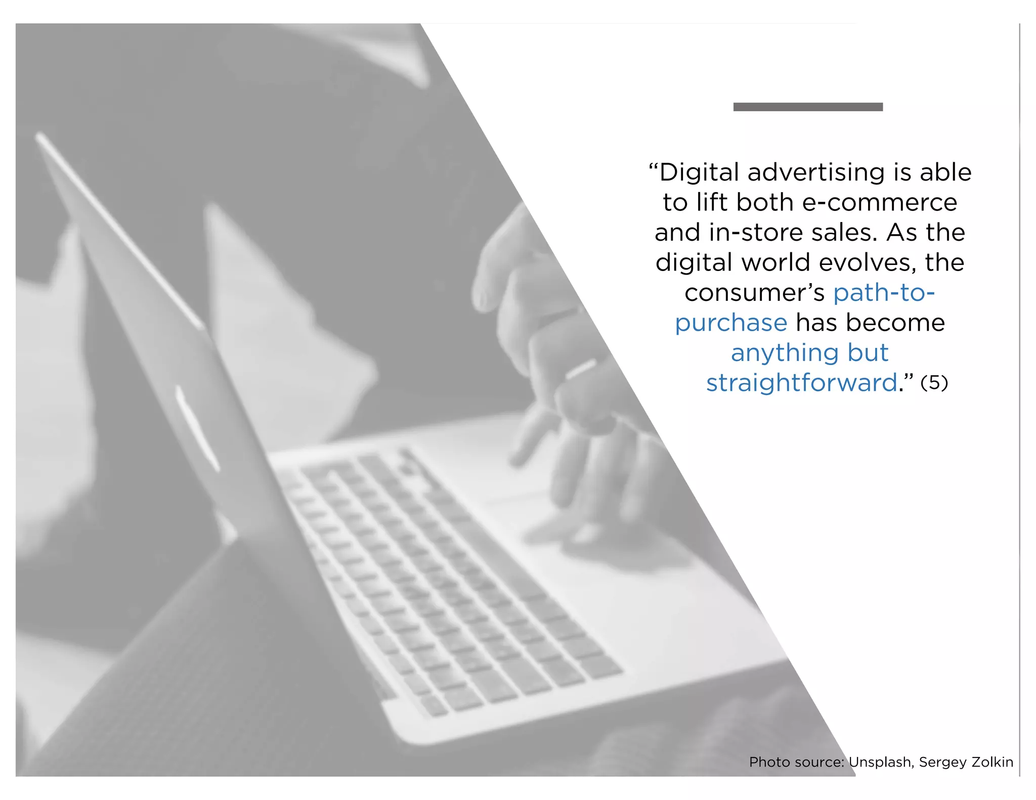 “Digital advertising is able
to lift both e-commerce
and in-store sales. As the
digital world evolves, the
consumer’s path-to-
purchase has become
anything but
straightforward.” (5)
Photo source: Unsplash, Sergey Zolkin
 