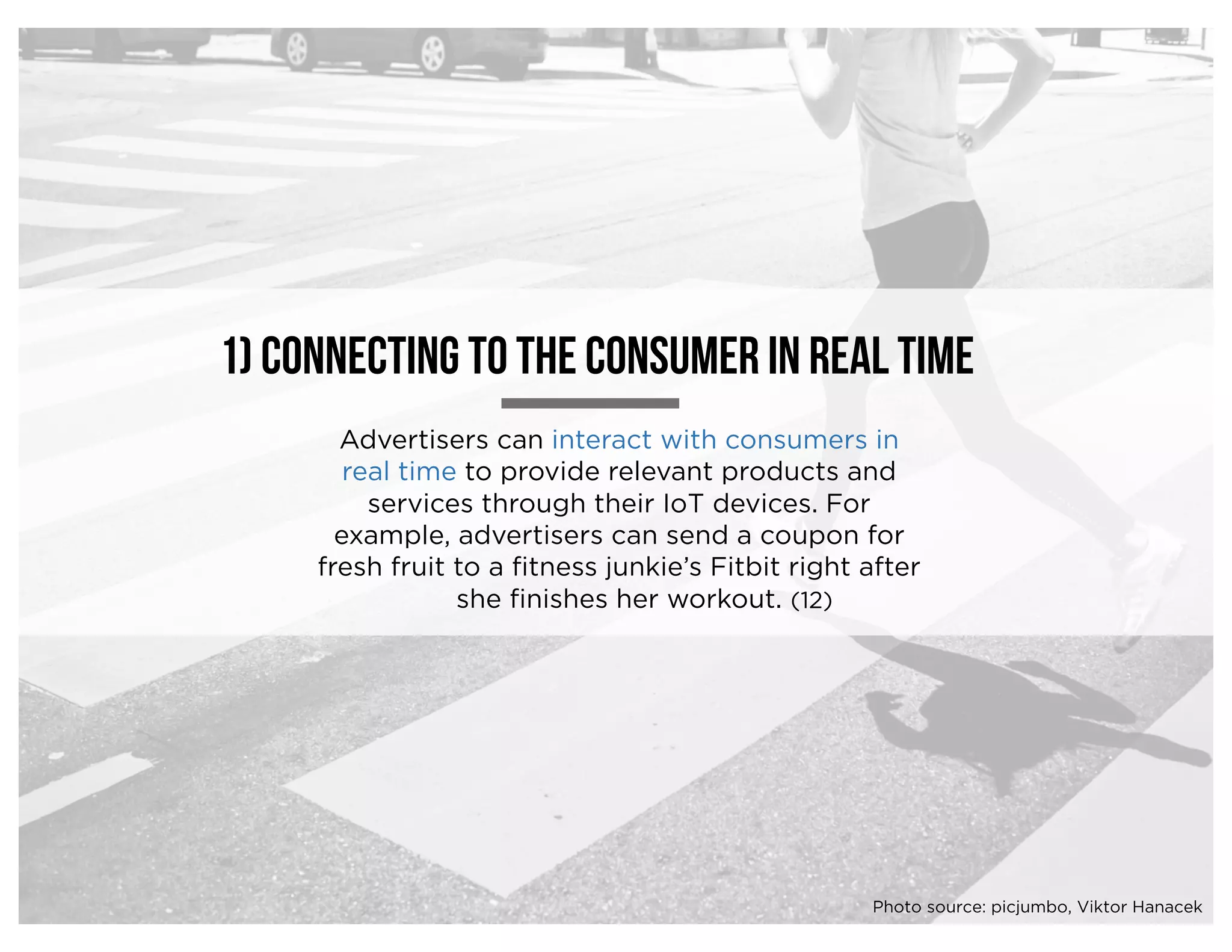 Advertisers can interact with consumers in
real time to provide relevant products and
services through their IoT devices. For
example, advertisers can send a coupon for
fresh fruit to a fitness junkie’s Fitbit right after
she finishes her workout.
1) Connecting to the consumer in real time
(12)
Photo source: picjumbo, Viktor Hanacek
 