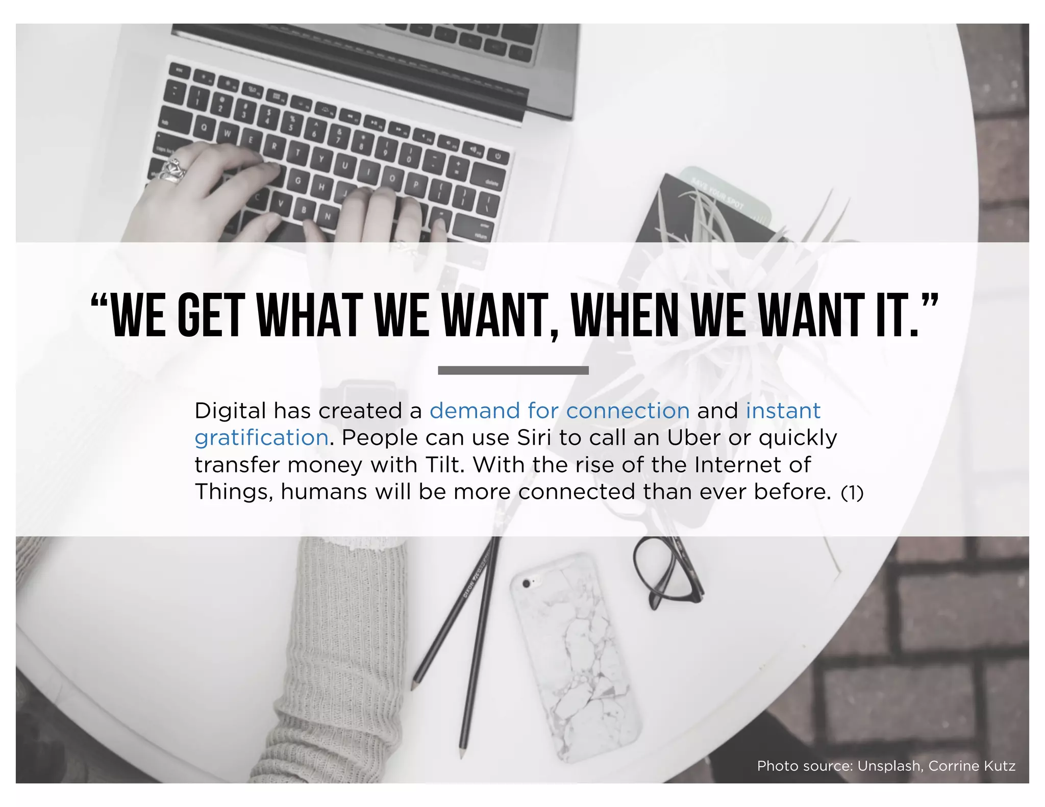 “We get what we want, when we want it.”
Digital has created a demand for connection and instant
gratification. People can use Siri to call an Uber or quickly
transfer money with Tilt. With the rise of the Internet of
Things, humans will be more connected than ever before. (1)
Photo source: Unsplash, Corrine Kutz
 