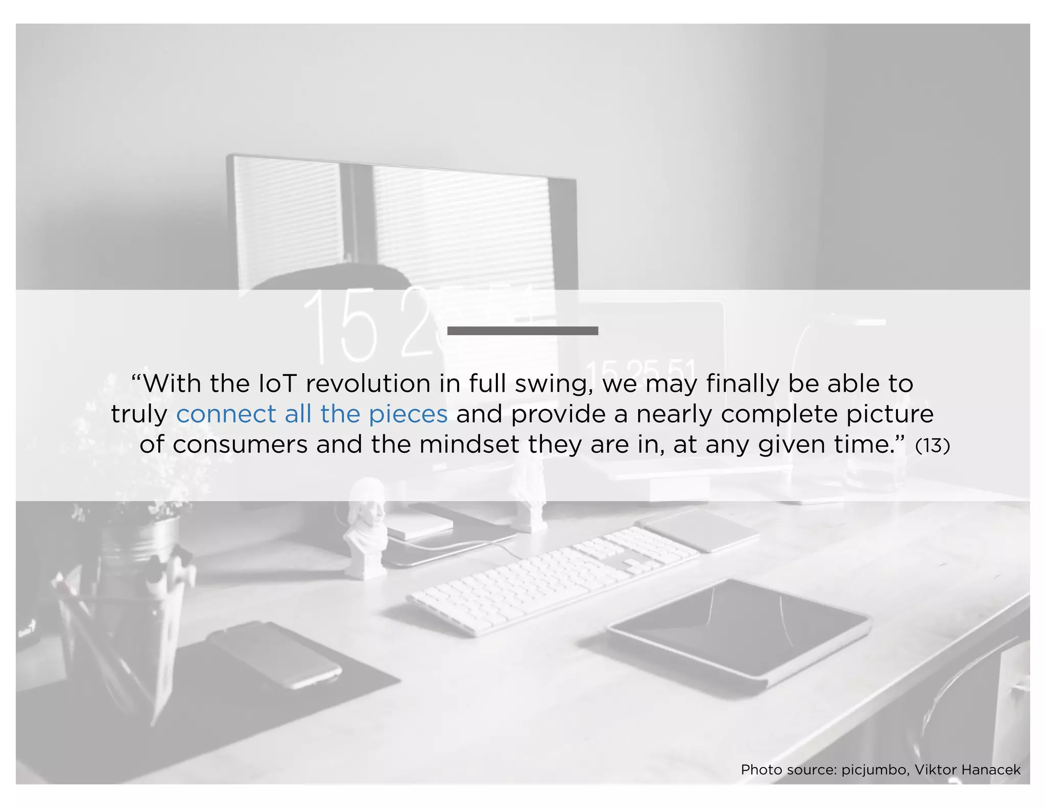 “With the IoT revolution in full swing, we may finally be able to
truly connect all the pieces and provide a nearly complete picture
of consumers and the mindset they are in, at any given time.” (13)
Photo source: picjumbo, Viktor Hanacek
 