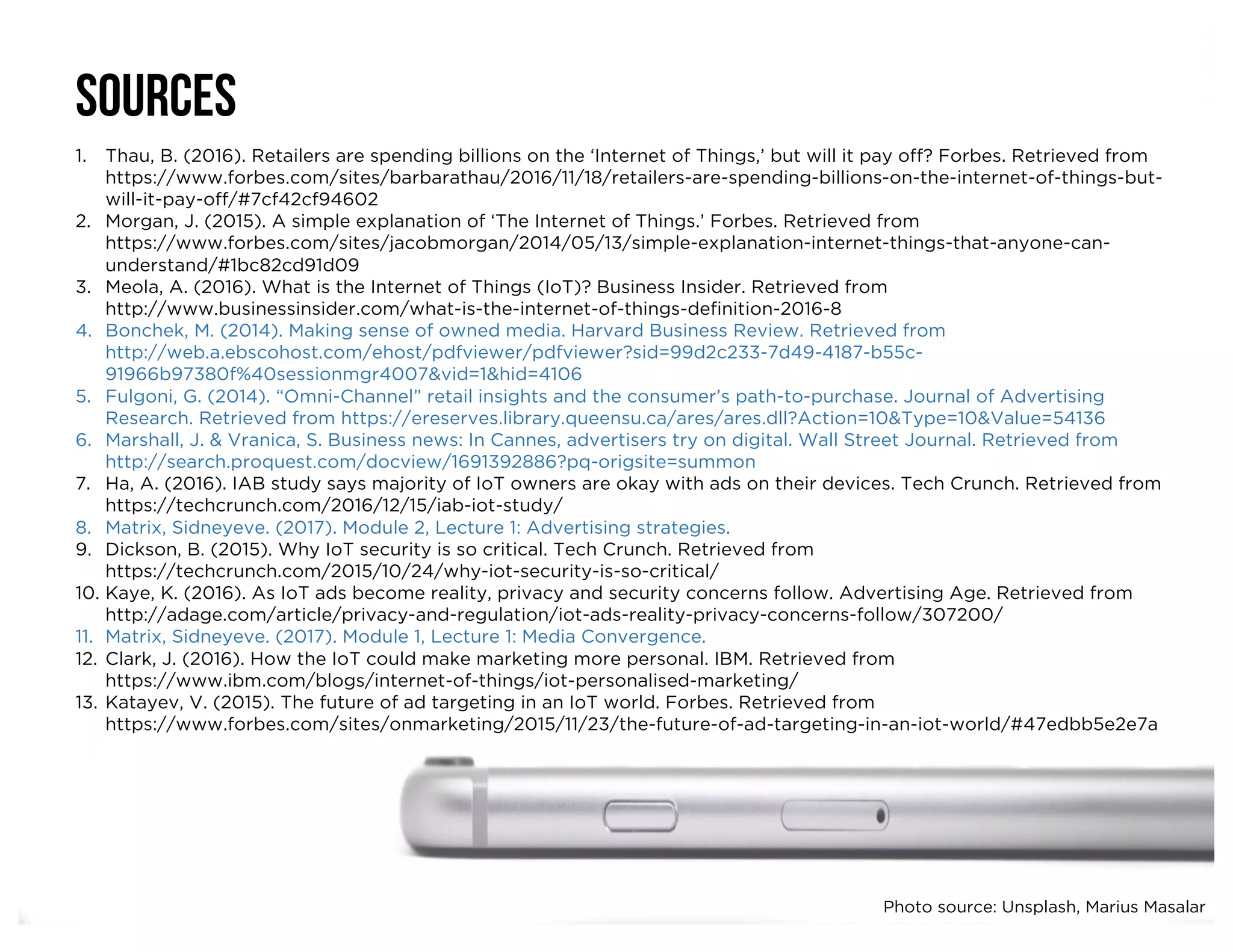 SOURCES
1. Thau, B. (2016). Retailers are spending billions on the ‘Internet of Things,’ but will it pay off? Forbes. Retrieved from
https://www.forbes.com/sites/barbarathau/2016/11/18/retailers-are-spending-billions-on-the-internet-of-things-but-
will-it-pay-off/#7cf42cf94602
2. Morgan, J. (2015). A simple explanation of ‘The Internet of Things.’ Forbes. Retrieved from
https://www.forbes.com/sites/jacobmorgan/2014/05/13/simple-explanation-internet-things-that-anyone-can-
understand/#1bc82cd91d09
3. Meola, A. (2016). What is the Internet of Things (IoT)? Business Insider. Retrieved from
http://www.businessinsider.com/what-is-the-internet-of-things-definition-2016-8
4. Bonchek, M. (2014). Making sense of owned media. Harvard Business Review. Retrieved from
http://web.a.ebscohost.com/ehost/pdfviewer/pdfviewer?sid=99d2c233-7d49-4187-b55c-
91966b97380f%40sessionmgr4007&vid=1&hid=4106
5. Fulgoni, G. (2014). “Omni-Channel” retail insights and the consumer’s path-to-purchase. Journal of Advertising
Research. Retrieved from https://ereserves.library.queensu.ca/ares/ares.dll?Action=10&Type=10&Value=54136
6. Marshall, J. & Vranica, S. Business news: In Cannes, advertisers try on digital. Wall Street Journal. Retrieved from
http://search.proquest.com/docview/1691392886?pq-origsite=summon
7. Ha, A. (2016). IAB study says majority of IoT owners are okay with ads on their devices. Tech Crunch. Retrieved from
https://techcrunch.com/2016/12/15/iab-iot-study/
8. Matrix, Sidneyeve. (2017). Module 2, Lecture 1: Advertising strategies.
9. Dickson, B. (2015). Why IoT security is so critical. Tech Crunch. Retrieved from
https://techcrunch.com/2015/10/24/why-iot-security-is-so-critical/
10. Kaye, K. (2016). As IoT ads become reality, privacy and security concerns follow. Advertising Age. Retrieved from
http://adage.com/article/privacy-and-regulation/iot-ads-reality-privacy-concerns-follow/307200/
11. Matrix, Sidneyeve. (2017). Module 1, Lecture 1: Media Convergence.
12. Clark, J. (2016). How the IoT could make marketing more personal. IBM. Retrieved from
https://www.ibm.com/blogs/internet-of-things/iot-personalised-marketing/
13. Katayev, V. (2015). The future of ad targeting in an IoT world. Forbes. Retrieved from
https://www.forbes.com/sites/onmarketing/2015/11/23/the-future-of-ad-targeting-in-an-iot-world/#47edbb5e2e7a
Photo source: Unsplash, Marius Masalar
 