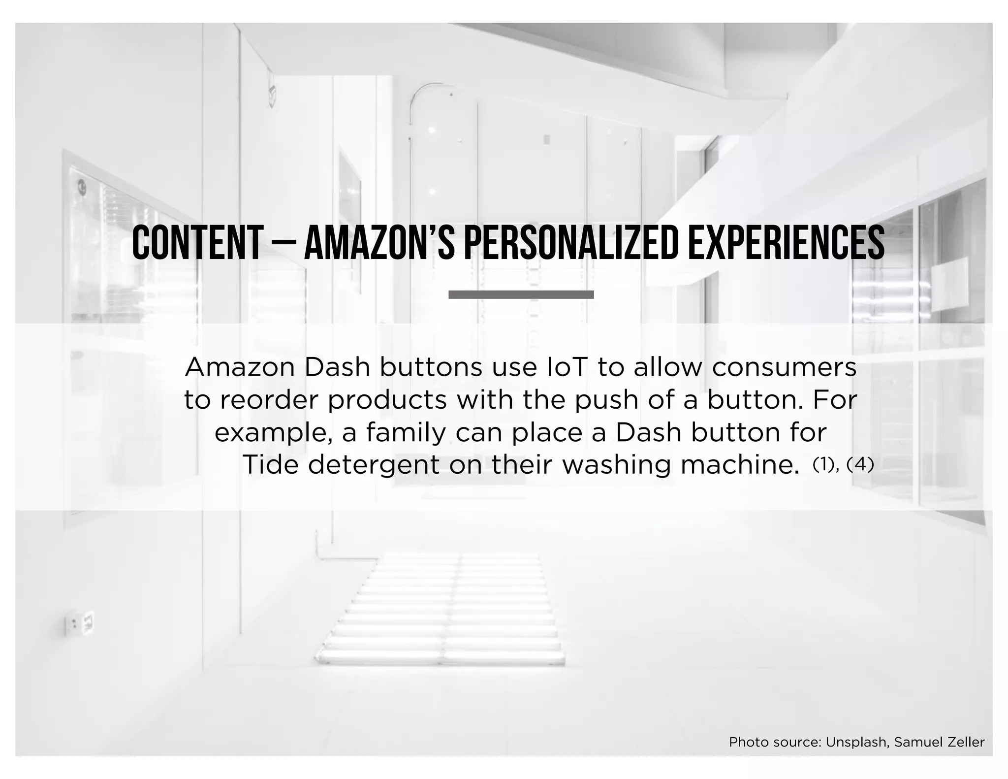 Content – amazon’s personalized experiences
Amazon Dash buttons use IoT to allow consumers
to reorder products with the push of a button. For
example, a family can place a Dash button for
Tide detergent on their washing machine. (1), (4)
Photo source: Unsplash, Samuel Zeller
 