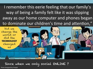 Since when we only social ONLINE ?
Did we
change the
world or
did the
TECHNOLOGY
changed
us
I	remember	this	eerie	feeling	that	our	family’s	way
of	being	a	family	felt	like	it	was	slipping	away	as	
our	home	computer	and	phones	began	to	
dominate	our	children’s	Zme	and	a[enZon,”(5)
Photo	Designed	by	Freepik
 