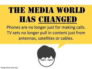 The media world
has changed
Phones	are	no	longer	just	for	making	calls.		
TV	sets	no	longer	pull	in	content	just	from	
antennas,	satellites	or	cables.	(1)
Designed	by	Yujue	Xiao
 
