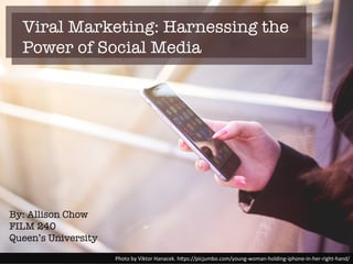Viral Marketing: Harnessing the
Power of Social Media
Photo%by%Viktor%Hanacek.%h2ps://picjumbo.com/young;woman;holding;iphone;in;her;right;hand/%
By: Allison Chow
FILM 240
Queen’s University
 