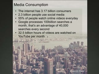 Media Consumption
• The internet has 3.17 billion consumers
• 2.3 billion people use social media
• 55% of people watch online videos everyday
• Google processes 100billion searches a
month, that’s an advantage of 40,000
searches every second
• 32.5 billion hours of videos are watched on
YouTube per month 2
Photo CC: Pablo
 