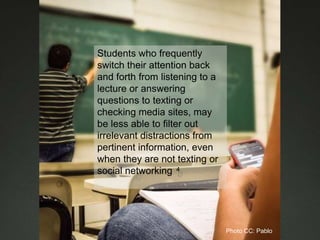 Students who frequently
switch their attention back
and forth from listening to a
lecture or answering
questions to texting or
checking media sites, may
be less able to filter out
irrelevant distractions from
pertinent information, even
when they are not texting or
social networking 4
Photo CC: Pablo
 