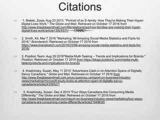 Citations
 1. Bielski, Zosia. Aug 23 2013. "Portrait of an E-family: How They're Making Their Hyper-
Digital Lives Work." The Globe and Mail. Retrieved on October 17 2016 from
http://www.theglobeandmail.com/life/relationships/how-families-are-making-their-hyper-
digital-lives-work/article13924931/
 2. Smith, Kit. Mar 7 2016 "Marketing: 96 Amazing Social Media Statistics and Facts for
2016." Brandwatch. Retrieved on October 17 2016 from
https://www.brandwatch.com/2016/03/96-amazing-social-media-statistics-and-facts-for-
2016/
 3. Position Team. Aug 29 2016"Media Multi-Tasking – Trends and Implications for Brands."
Position. Retrieved on October 17 2016 from https://blogs.position2.com/media-multi-
tasking-trends-and-implications-for-brands
 4. Krashinsky, Susan. May 11 2015 “Advertisers Cash in on Attention Spans of Digitally
Savvy Canadians." Globe and Mail. Retrieved on October 17 2016 from
http://www.theglobeandmail.com.proxy.queensu.ca/report-on-business/industry-
news/marketing/microsoft-study-looks-at-attention-span-of-digitally-savvy-
canadians/article24359527/
 5. Krashinsky, Susan. Dec 4 2014 "Four Ways Canadians Are Consuming Media
Differently." The Globe and Mail. Retrieved on October 17 2016 from
http://www.theglobeandmail.com/report-on-business/industry-news/marketing/four-ways-
canadians-are-consuming-media-differently/article21949630/
 