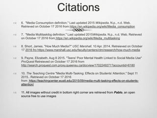 Citations
 6. "Media Consumption definition." Last updated 2015 Wikipedia. N.p., n.d. Web.
Retrieved on October 17 2016 from https://en.wikipedia.org/wiki/Media_consumption
 7. "Media Multitaskibg definition." Last updated 2015Wikipedia. N.p., n.d. Web. Retrieved
on October 17 2016 from https://en.wikipedia.org/wiki/Media_multitasking
 8. Short, James. "How Much Media?" USC Marshall. 10 Apr. 2014. Retreieved on October
17 2016 fro https://www.marshall.usc.edu/faculty/centers/ctm/research/how-much-media
 9. Payne, Elizabeth. Aug 8 2015. "Teens' Poor Mental Health Linked to Social Media Use"
ProQuest Retreieved on October 17 2016 from
http://search.proquest.com.proxy.queensu.ca/docview/1702249271?accountid=6180
 10. The Teaching Centre "Media Multi-Tasking: Effects on Students’ Attention." Sept 11
2015.. Retrieved on October 17 2016
from https://teachingcenter.wustl.edu/2015/09/media-multi-tasking-effects-on-students-
attention/
 11. All images without credit in bottom right corner are retrieved from Pablo, an open
source free to use images
 