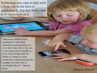 Photo	
  by:	
  Tilman	
  me	
  
Technology has come to play such
a large role in the lives of
generation Z, that they have come
to be dependent on it
“American childhood has
undergone a somewhat
alarming transformation in a
very short time. But to my son,
it has always been possible to
do so many things with the
swipe of a finger, to have
hundreds of games packed into
a gadget the same size as
Goodnight Moon” - Hanna
Rosin
 