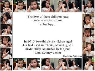 Photo	
  by:	
  Spitzgogo	
  
The lives of these children have
come to revolve around
technology…
In 2010, two-thirds of children aged
4-7 had used an iPhone, according to a
media study conducted by the Joan
Ganz Cooney Center
	
  
 