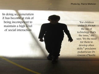 In doing so, Generation
Z has become at risk of
being incompetent to
maintain a high level
of social interaction
	
  
"For children
under 5, it's not
the use of
technology that's
the issue," she
says. "It's the need
for them to
develop other
skills.” proclaims
pediatrician Dr.
Gwenn O’keeffe
	
  
Photo	
  by:	
  Pierre	
  MeFvier	
  
 