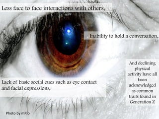 Photo	
  by	
  mRio	
  
Less face to face interactions with others,
Inability to hold a conversation,
Lack of basic social cues such as eye contact
and facial expressions,
	
  
And declining
physical
activity have all
been
acknowledged
as common
traits found in
Generation Z
 