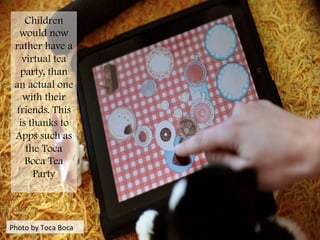 Photo	
  by	
  Toca	
  Boca	
  
Children
would now
rather have a
virtual tea
party, than
an actual one
with their
friends. This
is thanks to
Apps such as
the Toca
Boca Tea
Party
	
  
 