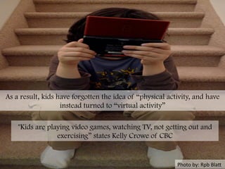 Photo	
  by:	
  Rpb	
  BlaH	
  
As a result, kids have forgotten the idea of “physical activity, and have
instead turned to “virtual activity”
"Kids are playing video games, watching TV, not getting out and
exercising” states Kelly Crowe of CBC
 