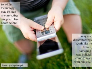 Photo	
  by:	
  Angeloangelo	
  
So while
technology
may be seen
as connecting
our youth like
never before
it may also
disconnecting o
youth like nev
before,
damaging t
way individu
come to inter
with one anoth
	
  
 