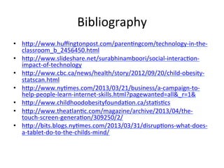 Bibliography	
  
•  hHp://www.huﬃngtonpost.com/parenFngcom/technology-­‐in-­‐the-­‐
classroom_b_2456450.html	
  
•  hHp://www.slideshare.net/surabhinamboori/social-­‐interacFon-­‐
impact-­‐of-­‐technology	
  
•  hHp://www.cbc.ca/news/health/story/2012/09/20/child-­‐obesity-­‐
statscan.html	
  
•  hHp://www.nyFmes.com/2013/03/21/business/a-­‐campaign-­‐to-­‐
help-­‐people-­‐learn-­‐internet-­‐skills.html?pagewanted=all&_r=1&	
  
•  hHp://www.childhoodobesityfoundaFon.ca/staFsFcs	
  	
  
•  hHp://www.theatlanFc.com/magazine/archive/2013/04/the-­‐
touch-­‐screen-­‐generaFon/309250/2/	
  	
  
•  hHp://bits.blogs.nyFmes.com/2013/03/31/disrupFons-­‐what-­‐does-­‐
a-­‐tablet-­‐do-­‐to-­‐the-­‐childs-­‐mind/	
  
 