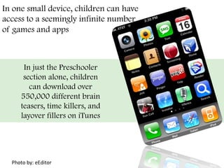 In one small device, children can have
access to a seemingly infinite number
of games and apps
	
  
	
   	
   	
   	
   	
   	
   	
   	
   	
   	
   	
   	
   	
   	
   	
   	
   	
   	
   	
  
	
   	
   	
   	
   	
   	
   	
   	
   	
   	
   	
   	
   	
   	
   	
   	
   	
   	
   	
  
	
   	
   	
   	
   	
   	
   	
   	
   	
   	
   	
   	
   	
   	
   	
   	
   	
   	
   	
  
	
   	
   	
   	
   	
   	
   	
   	
   	
   	
   	
   	
   	
   	
   	
   	
   	
   	
   	
  
	
   	
   	
   	
   	
   	
   	
   	
   	
   	
   	
   	
   	
   	
   	
   	
   	
   	
   	
  
	
   	
   	
   	
   	
   	
   	
   	
   	
   	
   	
   	
   	
   	
   	
   	
   	
   	
   	
  
	
   	
   	
   	
   	
   	
   	
   	
   	
   	
   	
   	
   	
   	
   	
   	
   	
   	
   	
  
	
   	
   	
   	
  	
  
In just the Preschooler
section alone, children
can download over
550,000 different brain
teasers, time killers, and
layover fillers on iTunes
	
  
Photo	
  by:	
  eEditor	
  
 