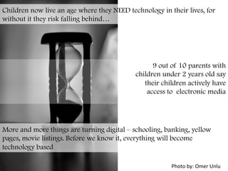 Children now live an age where they NEED technology in their lives, for
without it they risk falling behind…
9 out of 10 parents with
children under 2 years old say
their children actively have
access to electronic media
	
  
More and more things are turning digital – schooling, banking, yellow
pages, movie listings. Before we know it, everything will become
technology based
Photo	
  by:	
  Omer	
  Unlu	
  
 