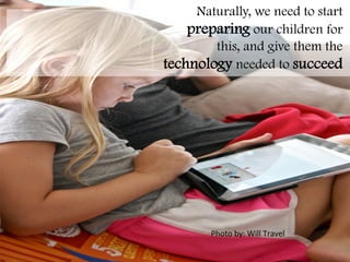   	
   	
   	
   	
   	
   	
   	
   	
   	
   	
   	
   	
   	
   	
   	
   	
   	
   	
  
	
   	
   	
   	
   	
   	
   	
   	
   	
   	
   	
   	
   	
   	
   	
   	
   	
   	
   	
  
	
   	
   	
   	
   	
   	
   	
   	
   	
   	
   	
   	
   	
   	
   	
   	
   	
   	
   	
  
	
   	
   	
   	
   	
   	
   	
   	
   	
   	
   	
   	
   	
   	
   	
   	
   	
   	
   	
  
	
   	
   	
   	
   	
   	
   	
   	
   	
   	
   	
   	
   	
   	
   	
   	
   	
   	
   	
  
	
   	
   	
   	
   	
   	
   	
   	
   	
   	
   	
   	
  	
  
Naturally, we need to start
preparing our children for
this, and give them the
technology needed to succeed
	
  
Photo	
  by:	
  Will	
  Travel	
  
 