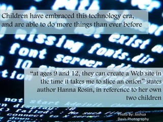 Children have embraced this technology era,
and are able to do more things than ever before
	
  
“at ages 9 and 12, they can create a Web site in
the time it takes me to slice an onion” states
author Hanna Rosin, in reference to her own
two children
	
  
Photo	
  By:	
  Joshua	
  
Davis	
  Photography	
  
 