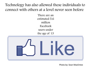 Technology has also allowed these individuals to
connect with others at a level never seen before
There are an
estimated 5.6
million
Facebook
users under
the age of 13
Photo	
  by:	
  Sean	
  MacEntee	
  
 