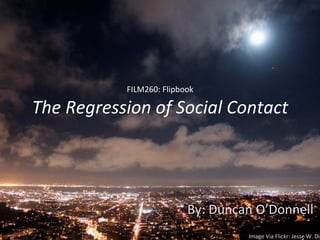 FILM260:	
  Flipbook	
  
The	
  Regression	
  of	
  Social	
  Contact	
  
By:	
  Duncan	
  O’Donnell	
  
Image	
  Via	
  Flickr:	
  Jesse	
  W.	
  Dil
 