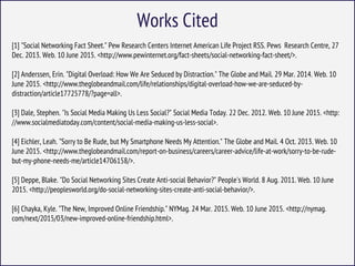 Works Cited
[1] "Social Networking Fact Sheet." Pew Research Centers Internet American Life Project RSS. Pews Research Centre, 27
Dec. 2013. Web. 10 June 2015. <http://www.pewinternet.org/fact-sheets/social-networking-fact-sheet/>.
[2] Anderssen, Erin. "Digital Overload: How We Are Seduced by Distraction." The Globe and Mail. 29 Mar. 2014. Web. 10
June 2015. <http://www.theglobeandmail.com/life/relationships/digital-overload-how-we-are-seduced-by-
distraction/article17725778/?page=all>.
[3] Dale, Stephen. "Is Social Media Making Us Less Social?" Social Media Today. 22 Dec. 2012. Web. 10 June 2015. <http:
//www.socialmediatoday.com/content/social-media-making-us-less-social>.
[4] Eichler, Leah. "Sorry to Be Rude, but My Smartphone Needs My Attention." The Globe and Mail. 4 Oct. 2013. Web. 10
June 2015. <http://www.theglobeandmail.com/report-on-business/careers/career-advice/life-at-work/sorry-to-be-rude-
but-my-phone-needs-me/article14706158/>.
[5] Deppe, Blake. "Do Social Networking Sites Create Anti-social Behavior?" People's World. 8 Aug. 2011. Web. 10 June
2015. <http://peoplesworld.org/do-social-networking-sites-create-anti-social-behavior/>.
[6] Chayka, Kyle. "The New, Improved Online Friendship." NYMag. 24 Mar. 2015. Web. 10 June 2015. <http://nymag.
com/next/2015/03/new-improved-online-friendship.html>.
 