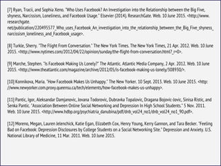 [7] Ryan, Tracii, and Sophia Xeno. "Who Uses Facebook? An Investigation into the Relationship between the Big Five,
shyness, Narcissism, Loneliness, and Facebook Usage." Elsevier (2014). ResearchGate. Web. 10 June 2015. <http://www.
researchgate.
net/publication/220495577_Who_uses_Facebook_An_investigation_into_the_relationship_between_the_Big_Five_shyness_
narcissism_loneliness_and_Facebook_usage>.
[8] Turkle, Sherry. "The Flight From Conversation." The New York Times. The New York Times, 21 Apr. 2012. Web. 10 June
2015. <http://www.nytimes.com/2012/04/22/opinion/sunday/the-flight-from-conversation.html?_r=0>.
[9] Marche, Stephen. "Is Facebook Making Us Lonely?" The Atlantic. Atlantic Media Company, 2 Apr. 2012. Web. 10 June
2015. <http://www.theatlantic.com/magazine/archive/2012/05/is-facebook-making-us-lonely/308930/>.
[10] Konnikova, Maria. "How Facebook Makes Us Unhappy." The New Yorker. 10 Sept. 2013. Web. 10 June 2015. <http:
//www.newyorker.com.proxy.queensu.ca/tech/elements/how-facebook-makes-us-unhappy>.
[11] Pantic, Igor, Aleksandar Damjanovic, Jovana Todorovic, Dubravka Topalovic, Dragana Bojovic-Jovic, Sinisa Ristic, and
Senka Pantic. "Association Between Online Social Networking and Depression In High School Students." 5 Nov. 2011.
Web. 10 June 2015. <http://www.hdbp.org/psychiatria_danubina/pdf/dnb_vol24_no1/dnb_vol24_no1_90.pdf>.
[12] Moreno, Megan, Lauren Jelenchick, Katie Egan, Elizabeth Cox, Henry Young, Kerry Gannon, and Tara Becker. "Feeling
Bad on Facebook: Depression Disclosures by College Students on a Social Networking Site." Depression and Anxiety. U.S.
National Library of Medicine, 11 Mar. 2011. Web. 10 June 2015.
 
