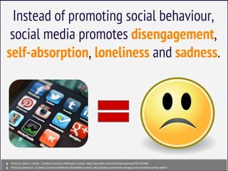 Instead of promoting social behaviour,
social media promotes disengagement,
self-absorption, loneliness and sadness.
Photo by Jason A. Howie - Creative Commons Attribution License https://www.flickr.com/photos/jasonahowie/7910370882
Photo by openicons - Creative Commons Attribution-ShareAlike License http://pixabay.com/en/sad-unhappy-sorry-cheerless-smiley-98457/
 