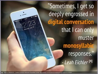 “Sometimes, I get so
deeply engrossed in
digital conversation
that I can only
muster
monosyllabic
responses.”
- Leah Eichler [4]
Photo by JESHOOTS - Creative Commons Attribution-ShareAlike License http://pixabay.com/en/iphone-smartphone-apps-apple-inc-410324/
 