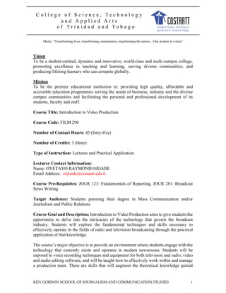 KEN GORDON SCHOOL OF JOURNALISM AND COMMUNICATION STUDIES 1
C o l l e g e o f S c i e n c e , T e c h n o l o g y
a n d A p p l i e d A r t s
o f T r i n i d a d a n d T o b a g o
Motto: “Transforming lives, transforming communities, transforming the nation…One student at a time”
Vision
To be a student-centred, dynamic and innovative, world-class and multi-campus college,
promoting excellence in teaching and learning, serving diverse communities, and
producing lifelong learners who can compete globally.
Mission
To be the premier educational institution in: providing high quality, affordable and
accessible education programmes serving the needs of business, industry and the diverse
campus communities and facilitating the personal and professional development of its
students, faculty and staff.
Course Title: Introduction to Video Production
Course Code: FILM 290
Number of Contact Hours: 45 (forty-five)
Number of Credits: 3 (three)
Type of Instruction: Lectures and Practical Application
Lecturer Contact Information:
Name: OYETAYO RAYMOND OJOADE
Email Address: oojoade@costaatt.edu.tt
Course Pre-Requisites: JOUR 123: Fundamentals of Reporting, JOUR 281: Broadcast
News Writing
Target Audience: Students pursuing their degree in Mass Communication and/or
Journalism and Public Relations
Course Goal and Description: Introduction to Video Production aims to give students the
opportunity to delve into the intricacies of the technology that govern the broadcast
industry. Students will explore the fundamental techniques and skills necessary to
effectively operate in the fields of radio and television broadcasting through the practical
application of that knowledge.
The course’s major objective is to provide an environment where students engage with the
technology that currently exists and operates in modern newsrooms. Students will be
exposed to voice recording techniques and equipment for both television and radio; video
and audio editing software; and will be taught how to effectively work within and manage
a production team. These are skills that will augment the theoretical knowledge gained
 