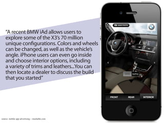 “A recent BMW iAd allows users to
    explore some of the X3’s 70 million
    unique configurations. Colors and wheels
    can be changed, as well as the vehicle’s
    angle. iPhone users can even go inside
    and choose interior options, including
    a variety of trims and leathers...You can
    then locate a dealer to discuss the build
    that you started”




source: mobile app advertising – mashable.com
 