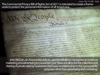 source: Mr. T in DC - flickr
The Commercial Privacy Bill of Rights Act of 2011 is intended to create a frame-
work to protect the personal information of all Americans.




      John McCain, an Arizona Republican, said the bill allows companies to continue
   marketing and advertising to consumers, but“does not allow for the collection and
   sharing of private data by businesses that have no relationship to the consumer for
                                     purposes other than advertising and marketing.”
                 source: Chloe Albanesius - Sens. Kerry, McCain Introduce Online 'Privacy Bill of Rights - PCMag.com
 