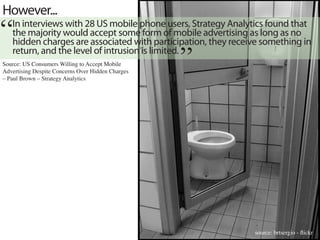 However...
“  In interviews with 28 US mobile phone users, Strategy Analytics found that
   the majority would accept some form of mobile advertising as long as no
                                                   “
   hidden charges are associated with participation, they receive something in
   return, and the level of intrusion is limited.
Source: US Consumers Willing to Accept Mobile
Advertising Despite Concerns Over Hidden Charges
– Paul Brown – Strategy Analytics




                                                               source: brtsergio - flickr
 