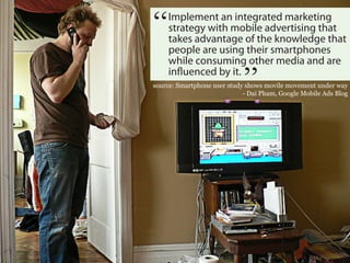“    Implement an integrated marketing
     strategy with mobile advertising that
     takes advantage of the knowledge that
     people are using their smartphones
                             “
     while consuming other media and are
     influenced by it.
source: Smartphone user study shows movile movement under way
                             - Dai Pham, Google Mobile Ads Blog
 