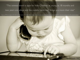 “The newest trend is apps for kids. Children as young as 18 months and
       two years are adept and the mobile hand-held things are more their size”
Source: iPhone apps a hit with preschoolers (Toronto Star) - http://www.thestar.com/news/canada/article/934673--iphone-apps-a-hit-with-preschoolers




                                                                                                                          Image: zarah masales - Flickr
 