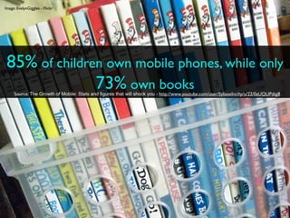 Image: EvelynGiggles - Flickr




 85% of children own mobile phones, while only
               73% own books
     Source: The Growth of Mobile: Stats and figures that will shock you - http://www.youtube.com/user/SybaseInc#p/u/22/0aUQLIPdtg8
 